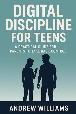 Digital Discipline for Teens: A Practical Guide for Parents to Take Back Control - Andrew Williams - cover