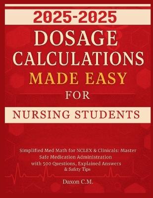 Dosage Calculations Made Easy for Nursing Student 2025-2026: Simplified Med Math for NCLEX and Clinicals: Master Safe Medication Administration with 500 Questions, Explained Answers & Safety Tips - Daxon C M - cover