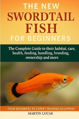 Swordtail Fish for Beginners: The Complete Guide to their habitat, care, health, feeding, handling, breeding, ownership and more - Martin Lucas - cover
