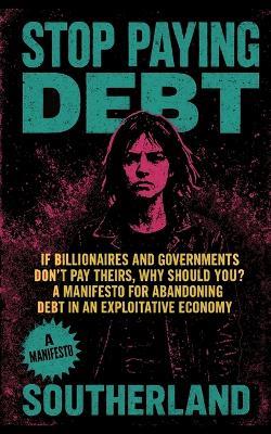 Stop Paying Debt: If Billionaires and Governments Don't Pay Theirs, Why Should You? A Manifesto for Abandoning Debt in an Exploitative Economy - Southerland Publishing - cover