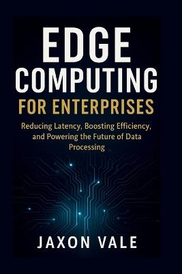 Edge Computing for Enterprises: Reducing Latency, Boosting Efficiency, and Powering the Future of Data Processing - Jaxon Vale - cover