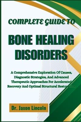 Complete Guide to Bone Healing Disorders: A Comprehensive Exploration Of Causes, Diagnostic Strategies, And Advanced Therapeutic Approaches For Accelerated Recovery And Optimal Structural Restoration - Jaxon Lincoln - cover