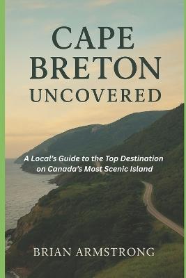 Cape Breton Uncovered: A Local Guide to the Top Destinations on Canada's Most Scenic Island - Brian Armstrong - cover