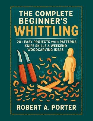 The Complete Beginner's Guide to Whittling: 20+ Easy Projects with Patterns, Knife Skills & Weekend Woodcarving Ideas - Robert a Porter - cover