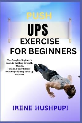 Pushups Exercise for Beginners: -The Complete Beginner's Guide to Building Strength, -Muscle, -and Full-Body Fitness -With Step-by-Step Push-Up Workouts - Irene Hushpupi - cover
