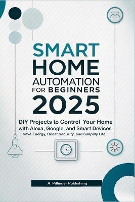 Smart Home Automation for Beginners 2025: DIY Projects to Control Your Home with Alexa, Google, and Smart Devices, Save Energy, Boost Security, and Simplify Life - A Pillinger Publishing - cover