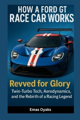 How A Ford GT Race Car Works: Revved for Glory - Twin-Turbo Tech, Aerodynamics, and the Rebirth of a Racing Legend - Emas Oyaks - cover