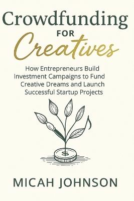 Crowdfunding for Creatives: How Entrepreneurs Build Investment Campaigns to Fund Creative Dreams and Launch Successful Startup Projects - Micah Johnson - cover