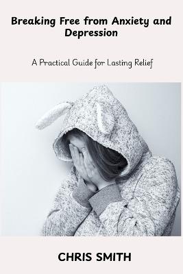 Breaking Free From Anxiety and Depression: A Practical Guide for Lasting Relief - Chris Smith - cover