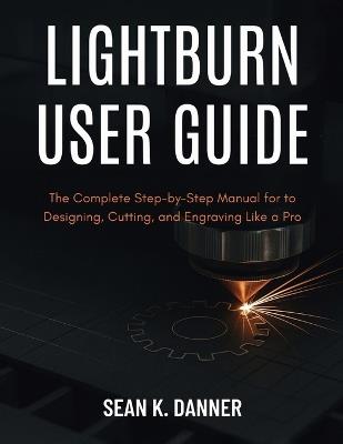 Lightburn User Guide: The Complete Step-by-Step Manual for to Designing, Cutting, and Engraving Like a Pro - Sean K Danner - cover