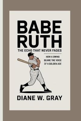 Babe Ruth: the Echo that Never Fades: How a Swing Became the Voice of a Golden Age - Diane W Gray - cover