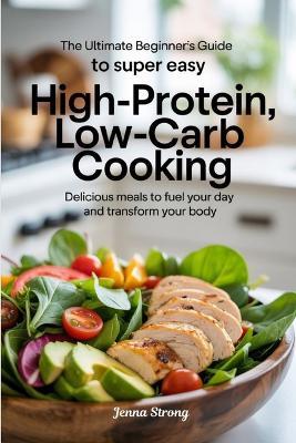 The Ultimate Beginner's Guide to Super Easy High-Protein, Low-Carb Cooking: Delicious Meals to Fuel Your Day and Transform Your Body - Jenna Strong - cover