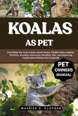 Koalas as Pet: Everything You Need to Know About Koalas, Wildlife Ethics, Habitat, Nutrition, Breeding, Interaction, Handling, Diet, and Supporting Conservation Without Pet Ownership - Maurice O Clifford - cover