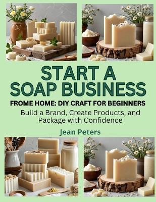 Start a Soap Business from Home: DIY CRAFT FOR BEGINNERS: Build a Brand, Create Products, and Package with Confidence - Jean Peters - cover