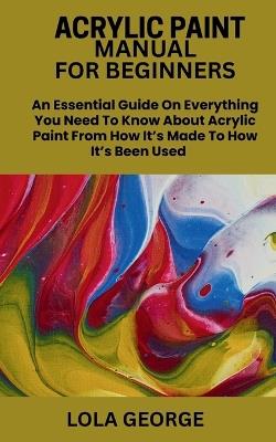 Acrylic Paint Manual for Beginners: An Essential Guide On Everything You Need To Know About Acrylic Paint From How It's Made To How It's Been Used - Lola George - cover