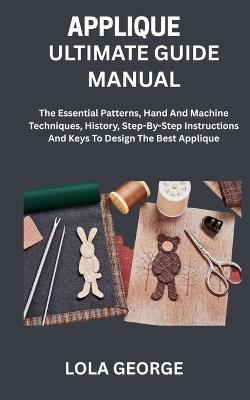 Applique Ultimate Guide Manual: The Essential Patterns, Hand And Machine Techniques, History, Step-By-Step Instructions And Keys To Design The Best Applique - Lola George - cover
