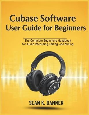Cubase Software User Guide for Beginners: The Complete Beginner's Handbook for Audio Recording, Editing, and Mixing - Sean K Danner - cover