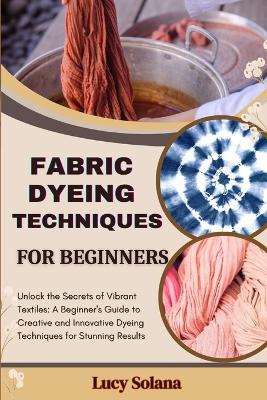Fabric Dyeing Techniques for Beginners: Unlock the Secrets of Vibrant Textiles: A Beginner's Guide to Creative and Innovative Dyeing Techniques for Stunning Results - Lucy Solana - cover