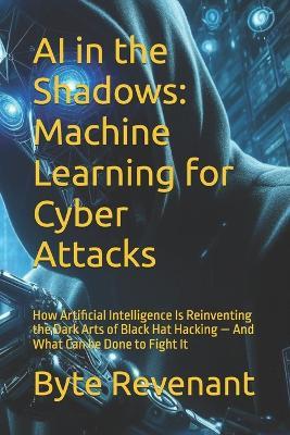 AI in the Shadows: Machine Learning for Cyber Attacks: How Artificial Intelligence Is Reinventing the Dark Arts of Black Hat Hacking - And What Can be Done to Fight It - Byte Revenant - cover
