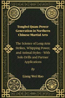 Tongbei Quan: Power Generation in Northern Chinese Martial Arts: The Science of Long-Arm Strikes, Whipping Power, and Animal Styles - With Solo Drills and Partner Applications - Liang Wei Hao - cover