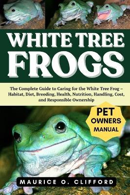 White Tree Frogs: The Complete Guide to Caring for the White Tree Frog - Habitat, Diet, Breeding, Health, Nutrition, Handling, Cost, and Responsible Ownership - Maurice O Clifford - cover