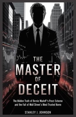 The Master of Deceit: The Hidden Truth of Bernie Madoff's Ponzi Scheme and the Fall of Wall Street's Most Trusted Name - Stanley J Johnson - cover