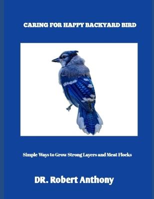 Caring for Happy Backyard Birds: Simple Ways to Grow Strong Layers and Meat Flocks - Robert Anthony - cover