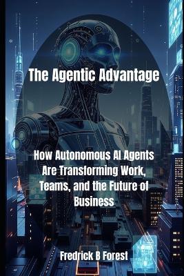 The Agentic Advantage: How Autonomous AI Agents Are Transforming Work, Teams, and the Future of Business - Fredrick B Forest - cover
