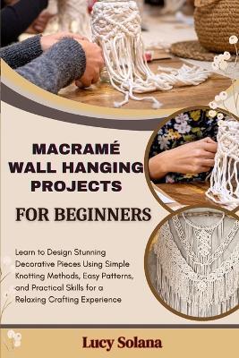 Macramé Wall Hanging Projects for Beginners: Learn to Design Stunning Decorative Pieces Using Simple Knotting Methods, Easy Patterns, and Practical Skills for a Relaxing Crafting Experience - Lucy Solana - cover