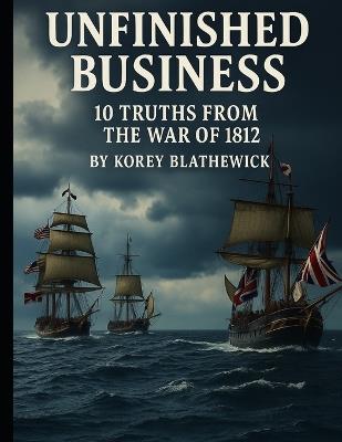 Unfinished Business: 10 Truths from the War of 1812 - Korey Blathewick - cover
