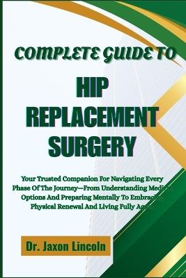 Complete Guide to Hip Replacement Surgery: Your Trusted Companion For Navigating Every Phase Of The Journey-From Understanding Medical Options And Preparing Mentally To Embracing Physical Renewal And Living Fully Again - Jaxon Lincoln - cover