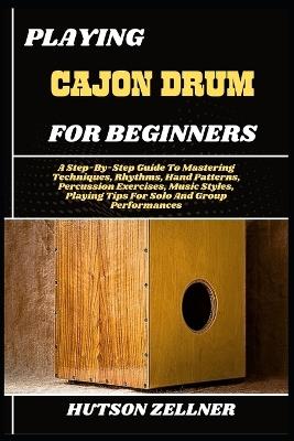 Playing Cajon Drum for Beginners: A Step-By-Step Guide To Mastering Techniques, Rhythms, Hand Patterns, Percussion Exercises, Music Styles, Playing Tips For Solo And Group Performances - Hutson Zellner - cover