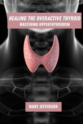 Healing the overactive thyroid: mastering hyperthyroidism - Mary Jefferson - cover