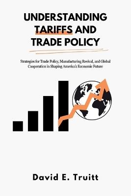 Understanding Tariffs and Trade Policy: Strategies for Trade Policy, Manufacturing Revival, and Global Cooperation in Shaping America's Economic Future - David E Truitt - cover