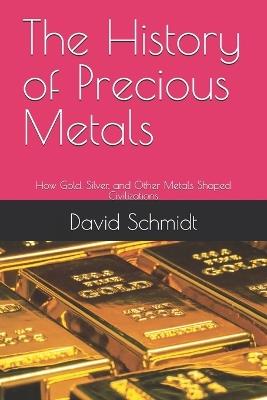 The History of Precious Metals: How Gold, Silver, and Other Metals Shaped Civilizations - David Schmidt - cover
