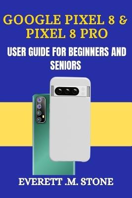 Google Pixel 8 & Pixel 8 Pro User Guide for Beginners and Seniors: A Detailed Step By Step Illustration, With Easy-To-Follow Tips, Essential Features, And Practical Troubleshooting For Seamless Use - Everett M Stone - cover