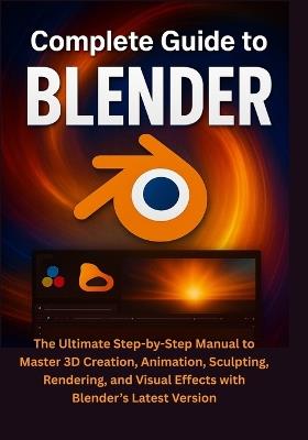 Complete Guide to Blender: The Ultimate Step-by-Step Manual to Master 3D Creation, Animation, Sculpting, Rendering, and Visual Effects with Blender's Latest Version - Colton Merrick - cover