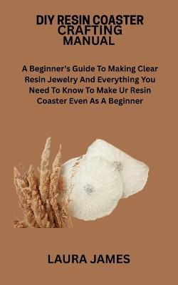 DIY Resin Coaster Crafting Manual: A Beginner's Guide To Making Clear Resin Jewelry And Everything You Need To Know To Make Ur Resin Coaster Even As A Beginner - Laura James - cover