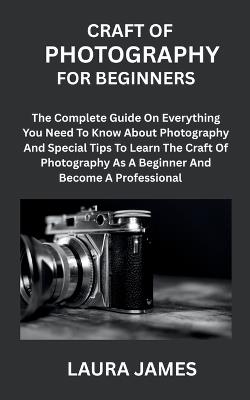 Craft of Photography for Beginners: The Complete Guide On Everything You Need To Know About Photography And Special Tips To Learn The Craft Of Photography As A Beginner And Become A Professional - Laura James - cover