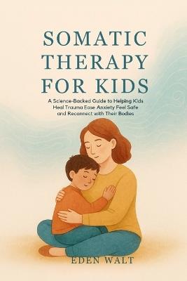 Somatic Therapy for Kids: A Science-Backed Guide to Helping Kids Heal Trauma Ease Anxiety Feel Safe and Reconnect with Their Bodies - Eden Walt - cover