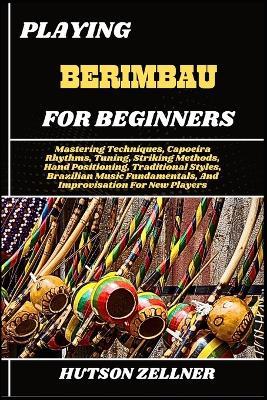 Playing Berimbau for Beginners: Mastering Techniques, Capoeira Rhythms, Tuning, Striking Methods, Hand Positioning, Traditional Styles, Brazilian Music Fundamentals, And Improvisation For New Players - Hutson Zellner - cover