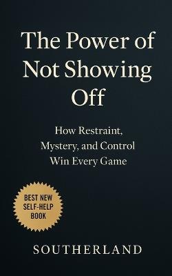 The Power of Not Showing Off: How Restraint, Mystery, and Control Win Every Game: How Staying Silent, Moving Strategically, and Being Underestimated Wins Every Game in Business, Power, and Life - Southerland Publishing - cover
