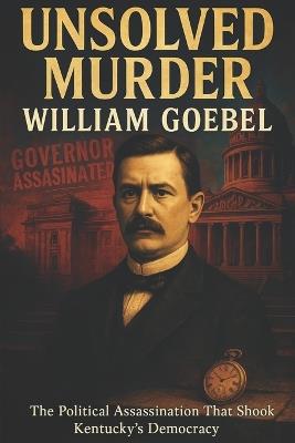The Unsolved Murder of William Goebel: The Political Assassination That Shook Kentucky's Democracy - Ricky Indrawan - cover