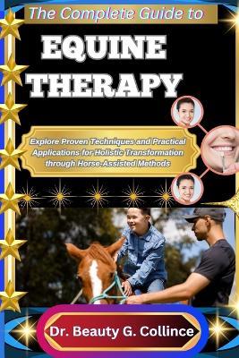The Complete Guide to Equine Therapy: Explore Proven Techniques and Practical Applications for Holistic Transformation through Horse-Assisted Methods - Beauty G Collince - cover