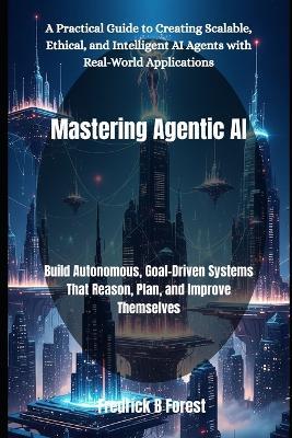 Mastering Agentic AI: Build Autonomous, Goal-Driven Systems That Reason, Plan, and Improve Themselves - Fredrick B Forest - cover