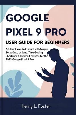 Google Pixel 9 Pro User Guide for Beginners: A Clear How-To Manual with Simple Setup Instructions, Time-Saving Shortcuts & Hidden Features for the 2025 Google Pixel 9 Pro - Henry L Foster - cover