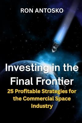 Investing in the Final Frontier: 25 Profitable Strategies for the Commercial Space Industry - Ron Antosko - cover