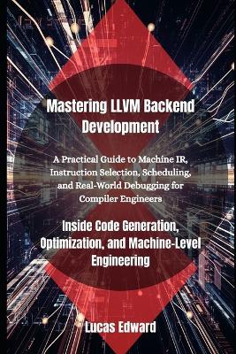 Mastering LLVM Backend Development: Inside Code Generation, Optimization, and Machine-Level Engineering - Lucas Edward - cover