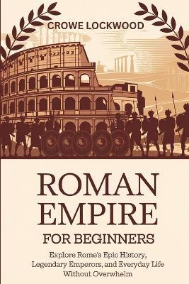 Roman Empire for Beginners: Explore Rome's Epic History, Legendary Emperors, and Everyday Life Without Overwhelm - Crowe Lockwood - cover