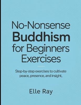 No- Nonsense Buddhism for Beginners Exercises: Step- by Step Exercises to Cultivate Peace, Presence and Insights - Elle Ray - cover